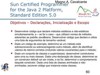 Magno A. Cavalcante
60
Sun Certified Programmer
for the Java 2 Platform,
Standard Edition 5.0
 Desenvolver código que declare métodos estáticos e não-estáticos
simultaneamente, e – se for o caso – que utilizem nomes de métodos
aderentes ao padrão JavaBeans. Desenvolver código que declare e utilize
uma lista de argumentos de tamanho variável;
 Dado um código de exemplo, determine se um método está
sobrescrevendo ou sobrecarregando outro método, além de identificar
valores de retorno corretos (incluindo valores covariantes) para o método;
 Dado um conjunto de classes e superclasses, desenvolver construtores
para uma ou mais classes. Dada uma declaração de classe, determinar se
um construtor default vai ser criado, e se for, determinar o comportamento
daquele construtor. Dada uma lista de classes aninhadas e não-
aninhadas, escrever código que instancie estas classes.
Objetivos – Declarações, Inicialização e Escopo
 