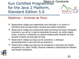 Magno A. Cavalcante
61
Sun Certified Programmer
for the Java 2 Platform,
Standard Edition 5.0
 Desenvolver código que implemente uma instrução if ou switch; e
identificar tipos de argumentos corretos para estas instruções;
 Desenvolver código que implemente todas as formas de loops e iterações,
incluindo o uso de for, o loop for estendido (for-each), do, while, labels,
break, continue; e interpretar os valores tratados pelo contador do loop
durante e depois da execução do loop;
 Desenvolver código que faça uso de assertions, e distinguir
apropriadamente o uso incorreto de assertions;
 Desenvolver código que faça uso de exceptions e clausulas que tratam
exceptions (try, catch, finally). Declarar métodos e sobrescrita de métodos
que lançam exceptions;
Objetivos – Controle de Fluxo
 