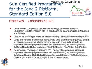 Magno A. Cavalcante
63
Sun Certified Programmer
for the Java 2 Platform,
Standard Edition 5.0
 Desenvolver código que utilize classes wrapper (como Boolean,
Character, Double, Integer, etc.) e condições de ocorrência de autoboxing
e unboxing.
 Discutir as diferenças entre as classes String, StringBuilder e StringBuffer.
 Dado um cenário envolvendo navegação pelo sistema de arquivos, leitura
ou escrita de arquivos, desenvolver a solução adequada usando as
seguintes classes (algumas vezes em combinação) do pacote java.io:
BufferedReader,BufferedWriter, File, FileReader, FileWriter, PrintWriter;
 Desenvolver código que serialize e/ou de-serialize objetos usando as
seguintes classes (algumas vezes em combinação) do pacote java.io:
DataInputStream, DataOutputStream,FileInputStream, FileOutputStream,
ObjectInputStream, ObjectOutputStream, Serializable;
Objetivos – Conteúdo da API
 