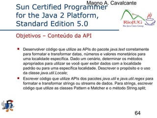Magno A. Cavalcante
64
Sun Certified Programmer
for the Java 2 Platform,
Standard Edition 5.0
 Desenvolver código que utilize as APIs do pacote java.text corretamente
para formatar e transformar datas, números e valores monetários para
uma localidade específica. Dado um cenário, determinar os métodos
apropriados para utilizar se você quer exibir dados com a localidade
padrão ou para uma específica localidade. Descrever o propósito e o uso
da classe java.util.Locale;
 Escrever código que utilize APIs dos pacotes java.util e java.util.regex para
formatar e transformar strings ou streams de dados. Para strings, escrever
código que utilize as classes Pattern e Matcher e o método String.split;
Objetivos – Conteúdo da API
 
