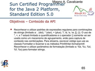Magno A. Cavalcante
65
Sun Certified Programmer
for the Java 2 Platform,
Standard Edition 5.0
 Reconhecer e utilizar padrões de expressões regulares para combinações
de strings (limitado a: . (dot), * (star), + (plus), ?, d, s, w, [], ()). O uso de
*, +, e ? estará limitado a quantificadores e o operador () somente vai ser
usado como um mecanismo de agrupamento, enão para captura de
conteúdo nas combinações. Para streams, escrever código que use as
classes Formatter e Scanner e os métodos PrintWriter.format/printf.
Reconhecer e utilizar parâmetros de formatação (limitado a: %b, %c, %d,
%f, %s) para formatar strings.
Objetivos – Conteúdo da API
 