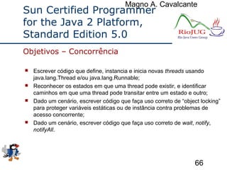 Magno A. Cavalcante
66
Sun Certified Programmer
for the Java 2 Platform,
Standard Edition 5.0
 Escrever código que define, instancia e inicia novas threads usando
java.lang.Thread e/ou java.lang.Runnable;
 Reconhecer os estados em que uma thread pode existir, e identificar
caminhos em que uma thread pode transitar entre um estado e outro;
 Dado um cenário, escrever código que faça uso correto de “object locking”
para proteger variáveis estáticas ou de instância contra problemas de
acesso concorrente;
 Dado um cenário, escrever código que faça uso correto de wait, notify,
notifyAll.
Objetivos – Concorrência
 