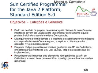 Magno A. Cavalcante
68
Sun Certified Programmer
for the Java 2 Platform,
Standard Edition 5.0
 Dado um cenário de projeto, determinar quais classes de coleções e/ou
interfaces devem ser usadas para implementar corretamente aquele
projeto, incluindo o uso da interface Comparable;
 Distinguir entre a forma correta e a incorreta de sobrescrever os métodos
correspondentes hashCode e equals, e explicar a diferença entre o
operador == e o método equals;
 Escrever código que utilize as versões genéricas da API de Collections,
em particular as interfaces Set, List, Queue, Map e as classes que as
implementam;
 Reconhecer as limitações dos elementos não-genéricos da API de
Collections e como fazer para modificar o código para utilizar as versões
genéricas;
Objetivos – Coleções e Generics
 