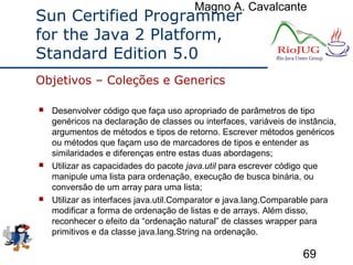 Magno A. Cavalcante
69
Sun Certified Programmer
for the Java 2 Platform,
Standard Edition 5.0
 Desenvolver código que faça uso apropriado de parâmetros de tipo
genéricos na declaração de classes ou interfaces, variáveis de instância,
argumentos de métodos e tipos de retorno. Escrever métodos genéricos
ou métodos que façam uso de marcadores de tipos e entender as
similaridades e diferenças entre estas duas abordagens;
 Utilizar as capacidades do pacote java.util para escrever código que
manipule uma lista para ordenação, execução de busca binária, ou
conversão de um array para uma lista;
 Utilizar as interfaces java.util.Comparator e java.lang.Comparable para
modificar a forma de ordenação de listas e de arrays. Além disso,
reconhecer o efeito da “ordenação natural” de classes wrapper para
primitivos e da classe java.lang.String na ordenação.
Objetivos – Coleções e Generics
 