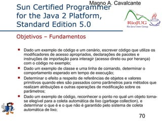 Magno A. Cavalcante
70
Sun Certified Programmer
for the Java 2 Platform,
Standard Edition 5.0
 Dado um exemplo de código e um cenário, escrever código que utilize os
modificadores de acesso apropriados, declarações de pacotes e
instruções de importação para interagir (acesso direto ou por herança)
com o código no exemplo;
 Dado um exemplo de classe e uma linha de comando, determinar o
comportamento esperado em tempo de execução;
 Determinar o efeito a respeito de referências de objetos e valores
primitivos quando eles são passados como parâmetros para métodos que
realizam atribuições e outras operações de modificação sobre os
parâmetros;
 Dado um exemplo de código, reconhecer o ponto no qual um objeto torna-
se elegível para a coleta automática de lixo (garbage collection), e
determinar o que é e o que não é garantido pelo sistema de coleta
automática de lixo;
Objetivos – Fundamentos
 