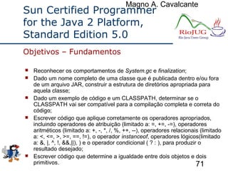 Magno A. Cavalcante
71
Sun Certified Programmer
for the Java 2 Platform,
Standard Edition 5.0
 Reconhecer os comportamentos de System.gc e finalization;
 Dado um nome completo de uma classe que é publicada dentro e/ou fora
de um arquivo JAR, construir a estrutura de diretórios apropriada para
aquela classe;
 Dado um exemplo de código e um CLASSPATH, determinar se o
CLASSPATH vai ser compatível para a compilação completa e correta do
código;
 Escrever código que aplique corretamente os operadores apropriados,
incluindo operadores de atribuição (limitado a: =, +=, -=), operadores
aritméticos (limitado a: +, -, *, /, %, ++, --), operadores relacionais (limitado
a: <, <=, >, >=, ==, !=), o operador instanceof, operadores lógicos(limitado
a: &, |, ^, !, &&,||), ) e o operador condicional ( ? : ), para produzir o
resultado desejado;
 Escrever código que determine a igualdade entre dois objetos e dois
primitivos.
Objetivos – Fundamentos
 