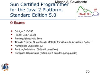 Magno A. Cavalcante
72
Sun Certified Programmer
for the Java 2 Platform,
Standard Edition 5.0
 Código: 310-055
 Preço: US$ 150.00
 Pré-requisitos: Não Tem
 Tipo de Exame: Questões de Múltipla Escolha e de Arrastar e Soltar
 Número de Questões: 73
 Pontuação Mínima: 59% (44 questões)
 Duração: 175 minutos (média de 2 minutos por questão)
O Exame
 