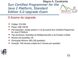 Magno A. Cavalcante
73
Sun Certified Programmer for the
Java 2 Platform, Standard
Edition 5.0 Upgrade Exam
 Código: 310-056
 Preço: US$ 100.00
 Pré-requisitos: versão anterior (1.4) do exame Sun Certified Programmer
for Java 2 Platform
 Tipo de Exame: Questões de Múltipla Escolha e de Arrastar e Soltar
 Número de Questões: 46
 Pontuação Mínima: 59% (28 questões)
 Duração: 105 minutos (média de 2 minutos por questão)
O Exame de Upgrade
 