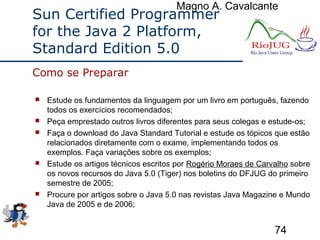 Magno A. Cavalcante
74
Sun Certified Programmer
for the Java 2 Platform,
Standard Edition 5.0
 Estude os fundamentos da linguagem por um livro em português, fazendo
todos os exercícios recomendados;
 Peça emprestado outros livros diferentes para seus colegas e estude-os;
 Faça o download do Java Standard Tutorial e estude os tópicos que estão
relacionados diretamente com o exame, implementando todos os
exemplos. Faça variações sobre os exemplos;
 Estude os artigos técnicos escritos por Rogério Moraes de Carvalho sobre
os novos recursos do Java 5.0 (Tiger) nos boletins do DFJUG do primeiro
semestre de 2005;
 Procure por artigos sobre o Java 5.0 nas revistas Java Magazine e Mundo
Java de 2005 e de 2006;
Como se Preparar
 