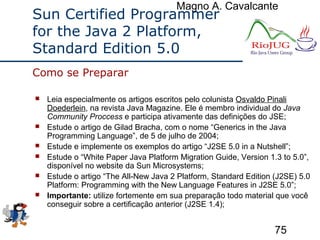 Magno A. Cavalcante
75
Sun Certified Programmer
for the Java 2 Platform,
Standard Edition 5.0
 Leia especialmente os artigos escritos pelo colunista Osvaldo Pinali
Doederlein, na revista Java Magazine. Ele é membro individual do Java
Community Proccess e participa ativamente das definições do JSE;
 Estude o artigo de Gilad Bracha, com o nome “Generics in the Java
Programming Language”, de 5 de julho de 2004;
 Estude e implemente os exemplos do artigo “J2SE 5.0 in a Nutshell”;
 Estude o “White Paper Java Platform Migration Guide, Version 1.3 to 5.0”,
disponível no website da Sun Microsystems;
 Estude o artigo “The All-New Java 2 Platform, Standard Edition (J2SE) 5.0
Platform: Programming with the New Language Features in J2SE 5.0”;
 Importante: utilize fortemente em sua preparação todo material que você
conseguir sobre a certificação anterior (J2SE 1.4);
Como se Preparar
 