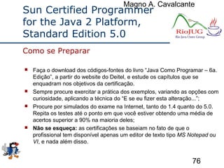 Magno A. Cavalcante
76
Sun Certified Programmer
for the Java 2 Platform,
Standard Edition 5.0
 Faça o download dos códigos-fontes do livro “Java Como Programar – 6a.
Edição”, a partir do website do Deitel, e estude os capítulos que se
enquadram nos objetivos da certificação.
 Sempre procure exercitar a prática dos exemplos, variando as opções com
curiosidade, aplicando a técnica do “E se eu fizer esta alteração...”;
 Procure por simulados do exame na Internet, tanto do 1.4 quanto do 5.0.
Repita os testes até o ponto em que você estiver obtendo uma média de
acertos superior a 90% na maioria deles;
 Não se esqueça: as certificações se baseiam no fato de que o
profissional tem disponível apenas um editor de texto tipo MS Notepad ou
VI, e nada além disso.
Como se Preparar
 