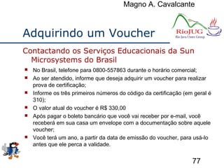 Magno A. Cavalcante
77
Adquirindo um Voucher
 No Brasil, telefone para 0800-557863 durante o horário comercial;
 Ao ser atendido, informe que deseja adquirir um voucher para realizar
prova de certificação;
 Informe os três primeiros números do código da certificação (em geral é
310);
 O valor atual do voucher é R$ 330,00
 Após pagar o boleto bancário que você vai receber por e-mail, você
receberá em sua casa um envelope com a documentação sobre aquele
voucher;
 Você terá um ano, a partir da data de emissão do voucher, para usá-lo
antes que ele perca a validade.
Contactando os Serviços Educacionais da Sun
Microsystems do Brasil
 