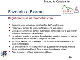 Magno A. Cavalcante
78
Fazendo o Exame
 Cadastre-se no website de certificações da Prometric.com;
 Procure por centros de exame autorizados na sua cidade;
 Visite pessoalmente os centros autorizados para selecionar o que melhor
se enquadra nas suas expectativas;
 No website, selecione um local de realização, o código e nome do exame,
escolha uma data e informe o código do voucher;
 No dia do exame, procure chegar com 30 minutos de antecedência ao
local de realização;
 Dê preferência em resolver primeiro às questões mais simples. Procure
deixar questões tipo Drag & Drop e sobre threads para o final;
 Após o exame, verifique seus pontos obtidos.
Registrando-se na Prometric.com
 