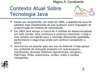 Magno A. Cavalcante
8
Contexto Atual Sobre
Tecnologia Java
 Desde seu lançamento, em maio de 1995, a plataforma Java foi
adotada mais rapidamente do que qualquer outra linguagem de
programação na história da computação.
 Em 2003 Java atingiu a marca de 4 milhões de desenvolvedores
em todo mundo. Java continuou e continua crescendo, e hoje é
com certeza um padrão para o mercado oferecendo qualidade,
performance e segurança ainda sem nenhum competidor a
altura.
 Java tornou-se popular pelo seu uso na Internet e hoje possui
seu ambiente de execução presente em web browsers,
mainframes, diversos Sistemas Operacionais, celulares,
PalmTops, PDAs, automóveis, aviões, robôs e cartões
inteligentes.
 