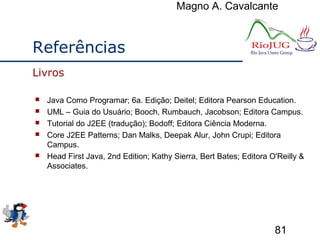 Magno A. Cavalcante
81
Referências
 Java Como Programar; 6a. Edição; Deitel; Editora Pearson Education.
 UML – Guia do Usuário; Booch, Rumbauch, Jacobson; Editora Campus.
 Tutorial do J2EE (tradução); Bodoff; Editora Ciência Moderna.
 Core J2EE Patterns; Dan Malks, Deepak Alur, John Crupi; Editora
Campus.
 Head First Java, 2nd Edition; Kathy Sierra, Bert Bates; Editora O'Reilly &
Associates.
Livros
 