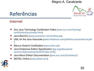 Magno A. Cavalcante
82
Referências
 Sun Java Technology Certification Paths (www.sun.com/training/
certification/java/index.html)
 Java Ranch's (www.javaranch.com/certfaq.jsp)
 UML for the Java Associate (www.hfoobook.com/pdf/hfoo-associateuml.pdf
)
 Marcus Green's Certification (www.jchq.net)
 Java Enterprise Edition Specification (jcp.org/aboutJava/
communityprocess/pr/jsr244/index.html)
 Java Micro Edition Documentation (java.sun.com/j2me/docs/)
 DEITEL Online (www.deitel.com)
Internet
 