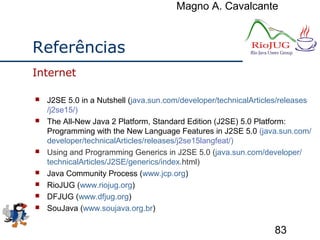 Magno A. Cavalcante
83
Referências
 J2SE 5.0 in a Nutshell (java.sun.com/developer/technicalArticles/releases
/j2se15/)
 The All-New Java 2 Platform, Standard Edition (J2SE) 5.0 Platform:
Programming with the New Language Features in J2SE 5.0 (java.sun.com/
developer/technicalArticles/releases/j2se15langfeat/)
 Using and Programming Generics in J2SE 5.0 (java.sun.com/developer/
technicalArticles/J2SE/generics/index.html)
 Java Community Process (www.jcp.org)
 RioJUG (www.riojug.org)
 DFJUG (www.dfjug.org)
 SouJava (www.soujava.org.br)
Internet
 