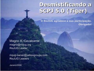 Magno A. Cavalcante
85
Desmistificando aDesmistificando a
SCPJ 5.0 (Tiger)SCPJ 5.0 (Tiger)
O RioJUG agradece a sua participação.
Obrigado!
Magno A. Cavalcante
magno@riojug.org
RioJUG Leader
riojug-owner@yahoogroups.com
RioJUG Leaders
Janeiro/2006
 