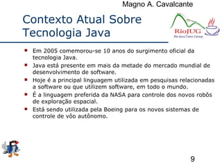 Magno A. Cavalcante
9
Contexto Atual Sobre
Tecnologia Java
 Em 2005 comemorou-se 10 anos do surgimento oficial da
tecnologia Java.
 Java está presente em mais da metade do mercado mundial de
desenvolvimento de software.
 Hoje é a principal linguagem utilizada em pesquisas relacionadas
a software ou que utilizem software, em todo o mundo.
 É a linguagem preferida da NASA para controle dos novos robôs
de exploração espacial.
 Está sendo utilizada pela Boeing para os novos sistemas de
controle de vôo autônomo.
 