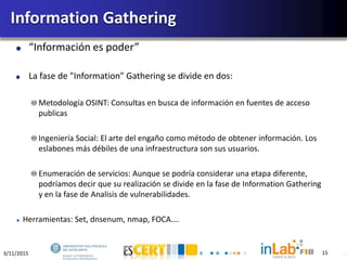 3/11/2015 15
“Información es poder”
La fase de "Information" Gathering se divide en dos:
Metodología OSINT: Consultas en busca de información en fuentes de acceso
publicas
Ingeniería Social: El arte del engaño como método de obtener información. Los
eslabones más débiles de una infraestructura son sus usuarios.
Enumeración de servicios: Aunque se podría considerar una etapa diferente,
podríamos decir que su realización se divide en la fase de Information Gathering
y en la fase de Analisis de vulnerabilidades.
Herramientas: Set, dnsenum, nmap, FOCA….
Information Gathering
15
 
