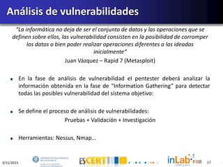 3/11/2015 17
“La informática no deja de ser el conjunto de datos y las operaciones que se
definen sobre ellos, las vulnerabilidad consisten en la posibilidad de corromper
los datos o bien poder realizar operaciones diferentes a las ideadas
inicialmente“
Juan Vázquez – Rapid 7 (Metasploit)
En la fase de análisis de vulnerabilidad el pentester deberá analizar la
información obtenida en la fase de “Information Gathering” para detectar
todas las posibles vulnerabilidad del sistema objetivo:
Se define el proceso de análisis de vulnerabilidades:
Pruebas + Validación + Investigación
Herramientas: Nessus, Nmap…
Análisis de vulnerabilidades
17
 