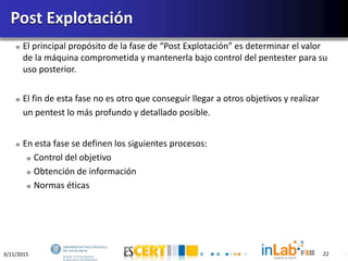 3/11/2015 22
El principal propósito de la fase de “Post Explotación” es determinar el valor
de la máquina comprometida y mantenerla bajo control del pentester para su
uso posterior.
El fin de esta fase no es otro que conseguir llegar a otros objetivos y realizar
un pentest lo más profundo y detallado posible.
En esta fase se definen los siguientes procesos:
Control del objetivo
Obtención de información
Normas éticas
Post Explotación
22
 