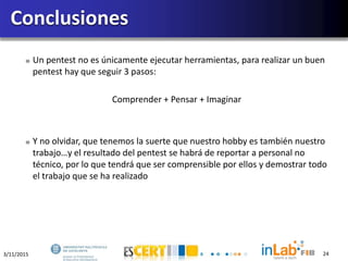 3/11/2015 24
Un pentest no es únicamente ejecutar herramientas, para realizar un buen
pentest hay que seguir 3 pasos:
Comprender + Pensar + Imaginar
Y no olvidar, que tenemos la suerte que nuestro hobby es también nuestro
trabajo…y el resultado del pentest se habrá de reportar a personal no
técnico, por lo que tendrá que ser comprensible por ellos y demostrar todo
el trabajo que se ha realizado
Conclusiones
 