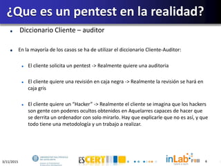 3/11/2015 4
Diccionario Cliente – auditor
En la mayoría de los casos se ha de utilizar el diccionario Cliente-Auditor:
El cliente solicita un pentest -> Realmente quiere una auditoria
El cliente quiere una revisión en caja negra -> Realmente la revisión se hará en
caja gris
El cliente quiere un “Hacker” -> Realmente el cliente se imagina que los hackers
son gente con poderes ocultos obtenidos en Aquelarres capaces de hacer que
se derrita un ordenador con solo mirarlo. Hay que explicarle que no es así, y que
todo tiene una metodología y un trabajo a realizar.
¿Que es un pentest en la realidad?
4
 