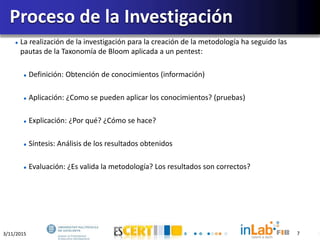 3/11/2015 7
La realización de la investigación para la creación de la metodología ha seguido las
pautas de la Taxonomía de Bloom aplicada a un pentest:
Definición: Obtención de conocimientos (información)
Aplicación: ¿Como se pueden aplicar los conocimientos? (pruebas)
Explicación: ¿Por qué? ¿Cómo se hace?
Síntesis: Análisis de los resultados obtenidos
Evaluación: ¿Es valida la metodología? Los resultados son correctos?
Proceso de la Investigación
7
 