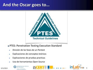3/11/2015 9
PTES: Penetration Testing Execution Standard
División de las fases de un Pentest
Explicaciones de conceptos teóricos
Explicaciones de pruebas practicas
Uso de herramientas Open Source
And the Oscar goes to…
9
 