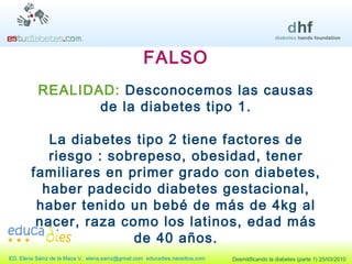 FALSO REALIDAD:  Desconocemos las causas de la diabetes tipo 1. La diabetes tipo 2 tiene factores de riesgo : sobrepeso, obesidad, tener familiares en primer grado con diabetes, haber padecido diabetes gestacional, haber tenido un bebé de más de 4kg al nacer, raza como los latinos, edad más de 40 años. 