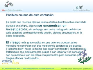 Es cierto que muchas plantas tienen efectos directos sobre el nivel de glucosa en sangre, algunas  se encuentran en investigación , sin embargo aún no se ha logrado definir con toda exactitud su mecanismo de acción, efectos secundarios, ni la dosis adecuada.  El riesgo  más grave radica en que quienes prueban estos métodos no continúan con sus mediciones constantes de glucosa, ( “sentirse bien” no es lo mismo que estar “controlado”) abandonan su tratamiento con medicamentos orales o con insulina y no consultan con su médico el uso de estos complementos para descartar que  tengan efectos no deseados. Posibles causas de esta confusión: 