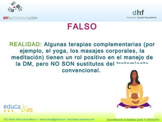 FALSO REALIDAD:  Algunas terapias complementarias (por ejemplo, el yoga, los masajes corporales, la meditación) tienen un rol positivo en el manejo de la DM, pero NO SON sustitutos del tratamiento convencional.   