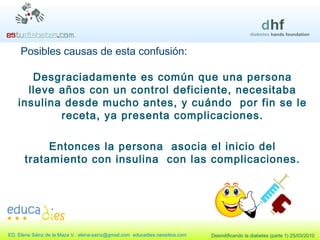 Posibles causas de esta confusión: Desgraciadamente es común que una persona lleve años con un control deficiente, necesitaba insulina desde mucho antes, y cuándo  por fin se le receta, ya presenta complicaciones. Entonces la persona  asocia el inicio del tratamiento con insulina  con las complicaciones. 