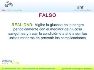 FALSO REALIDAD:  Vigilar la glucosa en la sangre periódicamente con el medidor de glucosa sanguínea y tratar la condición día al día son las únicas maneras de prevenir las complicaciones. 