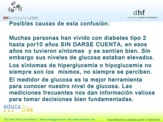 Posibles causas de esta confusión: Muchas personas han vivido con diabetes tipo 2 hasta por10 años SIN DARSE CUENTA, en esos años no tuvieron síntomas  y se sentían bien. Sin embargo sus niveles de glucosa estaban elevados. Los síntomas de hiperglucemia o hipoglucemia no siempre son los  mismos, no siempre se perciben. El medidor de glucosa es la mejor herramienta para conocer nuestro nivel de glucosa. Las mediciones frecuentes nos dan información valiosa para tomar decisiones bien fundamentadas. 