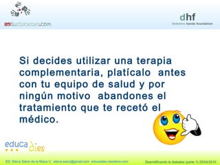 Si decides utilizar una terapia complementaria, platícalo  antes con tu equipo de salud y por ningún motivo  abandones el tratamiento que te recetó el médico. 