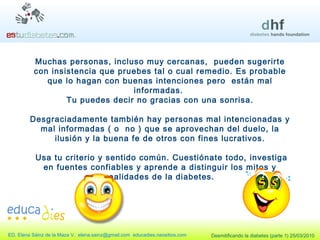 Muchas personas, incluso muy cercanas,  pueden sugerirte con insistencia que pruebes tal o cual remedio. Es probable que lo hagan con buenas intenciones pero  están mal informadas.  Tu puedes decir no gracias con una sonrisa. Desgraciadamente también hay personas mal intencionadas y mal informadas ( o  no ) que se aprovechan del duelo, la ilusión y la buena fe de otros con fines lucrativos. Usa tu criterio y sentido común. Cuestiónate todo, investiga en fuentes confiables y aprende a distinguir los mitos y realidades de la diabetes. 