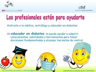 Acércate a tu médico, nutriólogo y educador en diabetes. Un  educador en diabetes  te puede ayudar a adquirir conocimientos, habilidades y herramientas para tomar decisiones fundamentadas y alcanzar tus metas de control. 