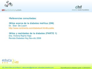 Referencias consultadas: Mitos acerca de la diabetes mellitus (DM)  Dr.  Stan  De Loach http://www.continents.com/diabetes4.htm#curable Mitos y realidades de la diabetes (PARTE 1) Dra. Victoria Rajme Haje Revista Diabetes Hoy Nov-dic 2006 