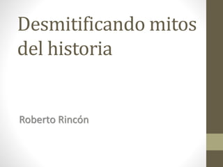 Desmitificando mitos
del historia
Roberto Rincón
 