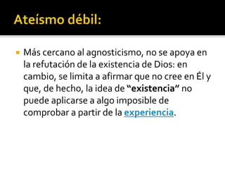  Más cercano al agnosticismo, no se apoya en
la refutación de la existencia de Dios: en
cambio, se limita a afirmar que no cree en Él y
que, de hecho, la idea de “existencia” no
puede aplicarse a algo imposible de
comprobar a partir de la experiencia.
 
