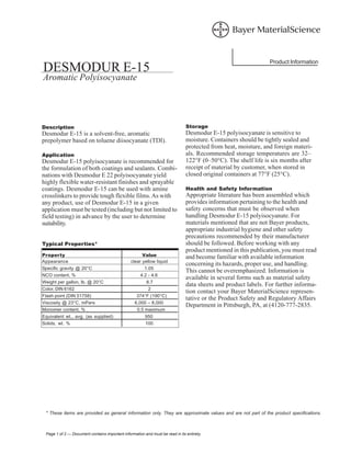 * These items are provided as general information only. They are approximate values and are not part of the product specifications.
Page 1 of 2 — Document contains important information and must be read in its entirety.
Product Information
DESMODUR E-15
Aromatic Polyisocyanate
Description
Desmodur E-15 is a solvent-free, aromatic
prepolymer based on toluene diisocyanate (TDI).
Application
Desmodur E-15 polyisocyanate is recommended for
the formulation of both coatings and sealants. Combi-
nations with Desmodur E 22 polyisocyanate yield
highly flexible water-resistant finishes and sprayable
coatings. Desmodur E-15 can be used with amine
crosslinkers to provide tough flexible films.As with
any product, use of Desmodur E-15 in a given
application must be tested (including but not limited to
field testing) in advance by the user to determine
suitability.
Typical Properties*
Property Value
Appearance clear yellow liquid
Specific gravity @ 20°C 1.05
NCO content, % 4.2 - 4.6
Weight per gallon, lb. @ 20°C 8.7
Color, DIN 6162 2
Flash point (DIN 51758) 374°F (190°C)
Viscosity @ 23°C, mPa•s 6,000 – 8,000
Monomer content, % . 0.5 maximum
Equivalent wt., avg. (as supplied) 950
Solids, wt. % 100
Storage
Desmodur E-15 polyisocyanate is sensitive to
moisture. Containers should be tightly sealed and
protected from heat, moisture, and foreign materi-
als. Recommended storage temperatures are 32–
122°F (0–50°C). The shelf life is six months after
receipt of material by customer, when stored in
closed original containers at 77°F (25°C).
Health and Safety Information
Appropriate literature has been assembled which
provides information pertaining to the health and
safety concerns that must be observed when
handling Desmodur E-15 polyisocyanate. For
materials mentioned that are not Bayer products,
appropriate industrial hygiene and other safety
precautions recommended by their manufacturer
should be followed. Before working with any
product mentioned in this publication, you must read
and become familiar with available information
concerning its hazards, proper use, and handling.
This cannot be overemphasized. Information is
available in several forms such as material safety
data sheets and product labels. For further informa-
tion contact your Bayer MaterialScience represen-
tative or the Product Safety and Regulatory Affairs
Department in Pittsburgh, PA, at (4120-777-2835.
 