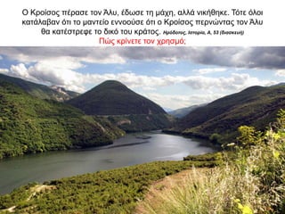 O Κροίσος πέρασε τον Άλυ, έδωσε τη µάχη, αλλά νικήθηκε. Τότε όλοι
κατάλαβαν ότι το µαντείο εννοούσε ότι ο Κροίσος περνώντας τον Άλυ
θα κατέστρεφε το δικό του κράτος. Ηρόδοτος, Ιστορία, Α, 53 (διασκευή)
Πώς κρίνετε τον χρησμό;
 