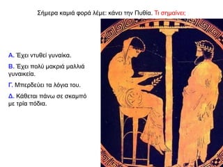 Σήμερα καμιά φορά λέμε: κάνει την Πυθία. Τι σημαίνει;
Α. Έχει ντυθεί γυναίκα.
Β. Έχει πολύ μακριά μαλλιά
γυναικεία.
Γ. Μπερδεύει τα λόγια του.
Δ. Κάθεται πάνω σε σκαμπό
με τρία πόδια.
 