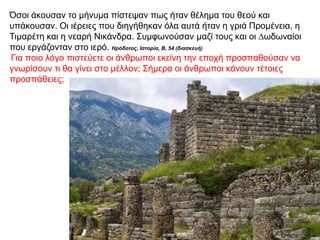 Όσοι άκουσαν το µήνυµα πίστεψαν πως ήταν θέληµα του θεού και
υπάκουσαν. Oι ιέρειες που διηγήθηκαν όλα αυτά ήταν η γριά Προµένεια, η
Τιµαρέτη και η νεαρή Νικάνδρα. Συµφωνούσαν µαζί τους και οι ∆ωδωναίοι
που εργάζονταν στο ιερό. Ηρόδοτος, Ιστορία, Β, 54 (διασκευή)
Για ποιο λόγο πιστεύετε οι άνθρωποι εκείνη την εποχή προσπαθούσαν να
γνωρίσουν τι θα γίνει στο µέλλον; Σήµερα οι άνθρωποι κάνουν τέτοιες
προσπάθειες;
 