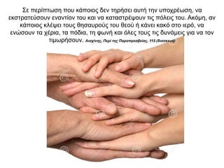 Σε περίπτωση που κάποιος δεν τηρήσει αυτή την υποχρέωση, να
εκστρατεύσουν εναντίον του και να καταστρέψουν τις πόλεις του. Ακόµη, αν
κάποιος κλέψει τους θησαυρούς του θεού ή κάνει κακό στο ιερό, να
ενώσουν τα χέρια, τα πόδια, τη φωνή και όλες τους τις δυνάµεις για να τον
τιµωρήσουν. Αισχίνης, Περί της Παραπρεσβείας, 115 (διασκευή)
 