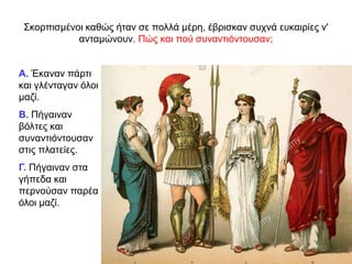 Σκορπισµένοι καθώς ήταν σε πολλά µέρη, έβρισκαν συχνά ευκαιρίες ν'
ανταµώνουν. Πώς και πού συναντιόντουσαν;
Α. Έκαναν πάρτι
και γλένταγαν όλοι
μαζί.
Β. Πήγαιναν
βόλτες και
συναντιόντουσαν
στις πλατείες.
Γ. Πήγαιναν στα
γήπεδα και
περνούσαν παρέα
όλοι μαζί.
 