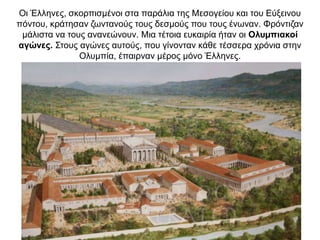 Oι Έλληνες, σκορπισµένοι στα παράλια της Μεσογείου και του Εύξεινου
πόντου, κράτησαν ζωντανούς τους δεσµούς που τους ένωναν. Φρόντιζαν
µάλιστα να τους ανανεώνουν. Μια τέτοια ευκαιρία ήταν οι Oλυµπιακοί
αγώνες. Στους αγώνες αυτούς, που γίνονταν κάθε τέσσερα χρόνια στην
Oλυµπία, έπαιρναν µέρος µόνο Έλληνες.
 