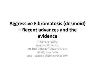 Aggressive Fibromatosis (desmoid)
– Recent advances and the
evidence
Dr Sameer Rastogi
Assistant Professor,
Medical Oncology(Sarcoma Clinic)
AIIMS, New Delhi
Email- samdoc_mamc@yahoo.com
 